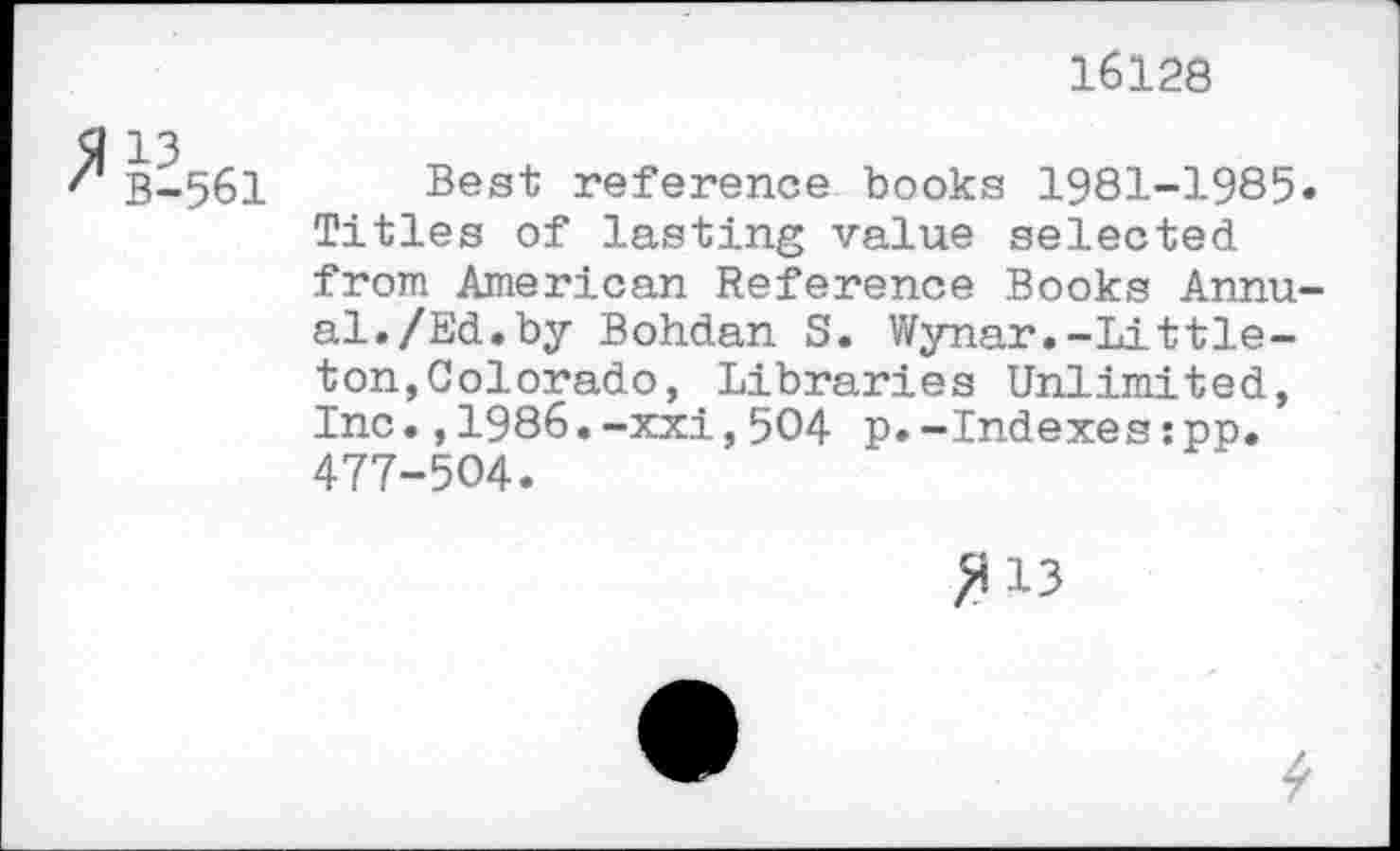 ﻿16128
B-561 Best reference books 1981-1985* Titles of lasting value selected from American Reference Books Annual. /Ed. by Bohdan S. Wynar.-Littleton, Colorado, Libraries Unlimited, Inc.,1986.-xxi,504 p.-Indexes:pp. 477-504.
>113